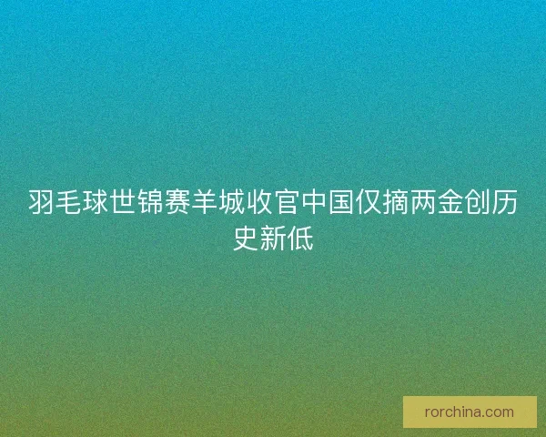 羽毛球世锦赛羊城收官中国仅摘两金创历史新低