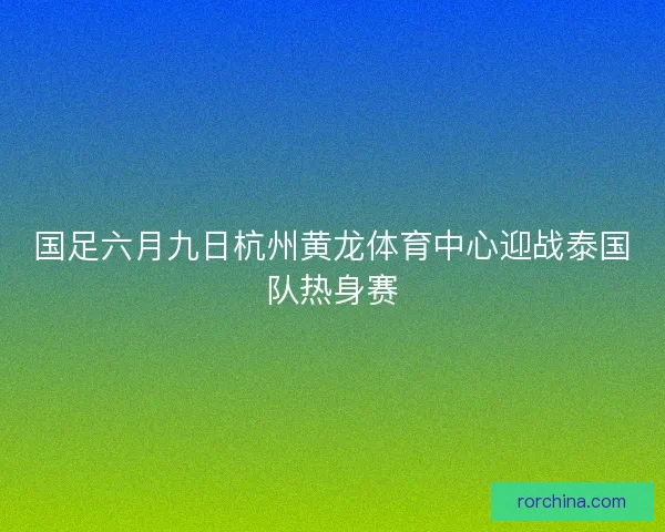 国足六月九日杭州黄龙体育中心迎战泰国队热身赛