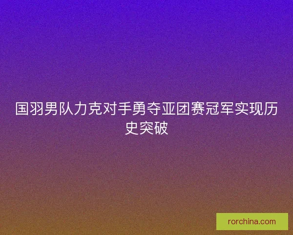 国羽男队力克对手勇夺亚团赛冠军实现历史突破
