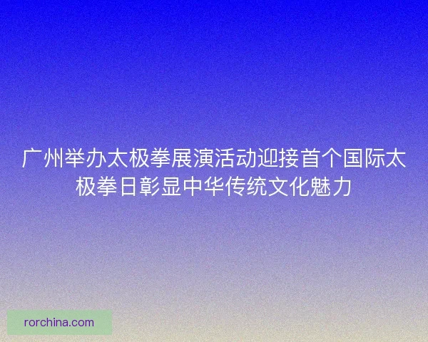 广州举办太极拳展演活动迎接首个国际太极拳日彰显中华传统文化魅力