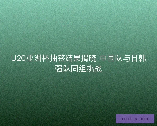 U20亚洲杯抽签结果揭晓 中国队与日韩强队同组挑战