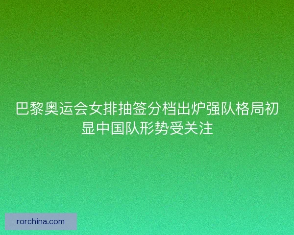巴黎奥运会女排抽签分档出炉强队格局初显中国队形势受关注