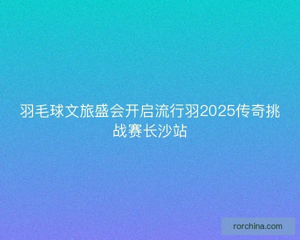 羽毛球文旅盛会开启流行羽2025传奇挑战赛长沙站