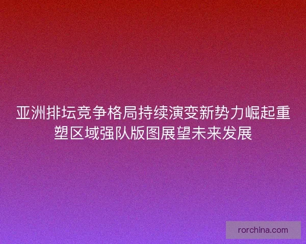 亚洲排坛竞争格局持续演变新势力崛起重塑区域强队版图展望未来发展 亚洲排坛竞争格局持续演变新势力崛起重塑区域强队版图展望未来发展