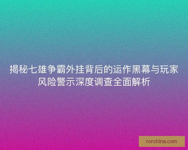 揭秘七雄争霸外挂背后的运作黑幕与玩家风险警示深度调查全面解析