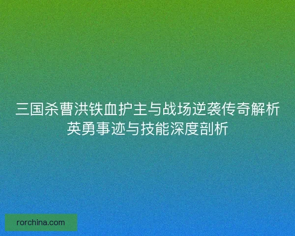 三国杀曹洪铁血护主与战场逆袭传奇解析英勇事迹与技能深度剖析