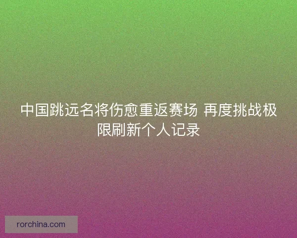 中国跳远名将伤愈重返赛场 再度挑战极限刷新个人记录