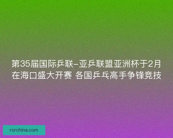 第35届国际乒联-亚乒联盟亚洲杯于2月在海口盛大开赛 各国乒乓高手争锋竞技